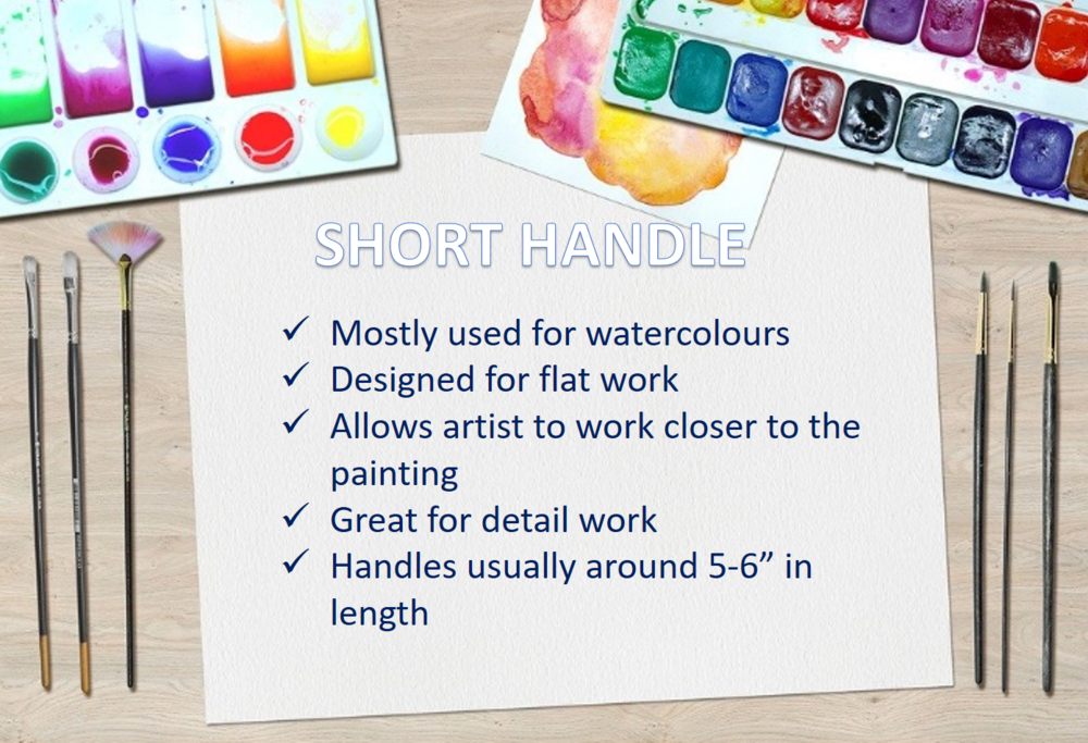  Short handle brushes on the other hand, are designed more for flat work for artists that may work closer to the painting.&nbsp;  Usually 5-6" in length.   You’ll see a lot of watercolour brushes&nbsp;mostly consist of short handles because of this. 