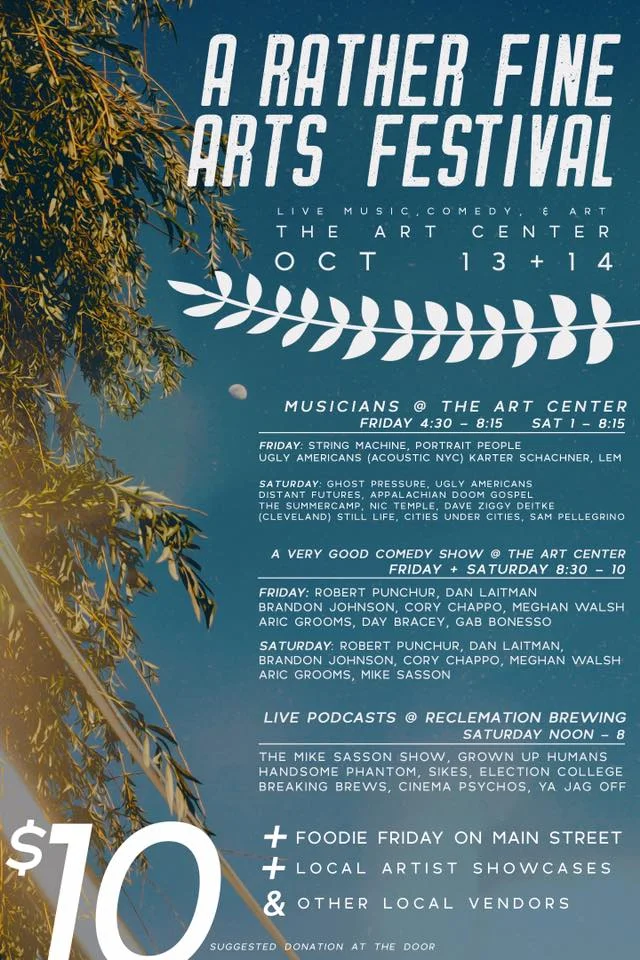 Please join us on Main St. Butler, PA for a two day arts festival that we consider to be rather fine. Yes, its the first ever A Rather Fine Arts Festival happening on Friday October, 13th and Saturday October, 14th. This event is geared up to be one heck of a fun time and we are so excited to share the schedule with yinz. // FRIDAY SCHEDULE // ***Foddie Friday Food Truck Event*** *** Butler Area Polyculture booth all weekend*** Live Music / Comedy / Art Showcases @ the Basement of The Arts Center **doors 430pm** ART SHOWCASES: Infected By Dummies The Jefferson Glass Company (Sean McDonald) Tiny Book Dragon Art Zofia Chrzanowska **more tba** LIVE MUSIC: 5:00 - 5:25 // Karter Schachner, Composer & Songwriter https://solpersona.bandcamp.com/album/new-traditions 5:40 - 6:05 // Ugly Americans - Band https://uglyamericans.bandcamp.com/album/pfizer-demos 6:20 - 6:45 // Lem https://lemmakesmusic.bandcamp.com/releases 7:00 - 7:25 // Portrait People https://portraitpeople.bandcamp.com/ 7:40 - 8:10 // String Machine https://stringmachine.bandcamp.com/ A Very Good Comedy Show: 8:30pm // Robert Punchur 8:40pm // Daniel Laitman 8:50pm // Brandon Johnson 9:00pm // Meghan Walsh 9:10pm // Aric Grooms 9:20pm // Day Bracey // SATURDAY SCHEDULE // Live Podcasts @ Reclamation Brewing Company hosted by Day Bracey 12:00pm // Ya Jagoff! http://yajagoff.com/category/yajagoff-podcast-episodes/ 1:00pm // Cinema Psychos http://cinemapsychosshow.com/category/podcast/ 2:00pm // Election College http://electioncollege.com/podcast/ 3:00pm // Breaking Brews Pittsburgh http://breakingbrews.com/podcast/ 4:00pm // Start The Beat w/ SIKES http://epicastnetwork.com/startthebeat 5:00pm // Handsome Phantom https://www.handsomephantom.com/ 6:00pm // Grownup Human Comic People http://epicastnetwork.com/grownuphumans 7:00pm The Mike Sasson Show http://www.riversedgepgh.com/sasson Live Music / Comedy / Art Showcases @ the Basement of the Arts Center **doors 1:00pm** Art Showcases: Ronnie Hicks Art The Jefferson Glass Company Alex Coggon Isabel Horgon Live Music: 1:30 -1:55 // Cities Under Cities https://citiesundercities.bandcamp.com/ 2:10 - 2:35 // Nic Temple https://portraitpeople.bandcamp.com/ 2:50 - 3:15 // Dave Ziggy https://c-levelmusic.bandcamp.com/ 3:30 - 3:55 // Still Life https://www.facebook.com/stilllifetheband/ 4:10 - 4:35 // Sam Pellegrino https://sampellegrinomusic.bandcamp.com/releases 4:50 - 5:15 The Summercamp https://soundcloud.com/thesummercamp 5:30 - 5:55 Distant Futures https://distantfutures.bandcamp.com/album/mosaic 6:10 - 6:35 Apalachian Doom Gospel 6:50 - 7:15 Ugly Americans - Band https://uglyamericans.bandcamp.com/album/pfizer-demos 7:30 - 8:10 Ghost Pressure https://ghostpressure.bandcamp.com/ A Very Good Comedy Show: 8:30pm // Robert Punchur 8:40pm // Daniel Laitman 8:50pm // Cory Chappo 9:00pm // Meghan Walsh 9:10pm // Aric Grooms 9:20pm // Mike Sasson **The podcast day is free to attend** **Art Center is a suggested donation of $10.00** **Most artists will have merch to buy so come do some early christmas shopping**