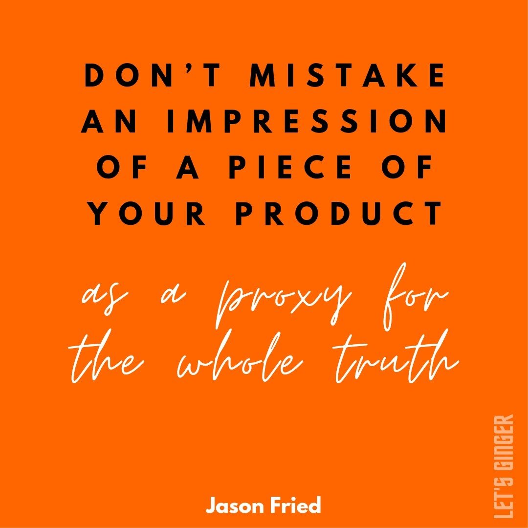 Don&rsquo;t mistake an impression of a piece of your product as a proxy for the whole truth. When you give someone a slice of something that isn&rsquo;t homogenous, you&rsquo;re asking them to guess. You can&rsquo;t base certainty on that.

That said