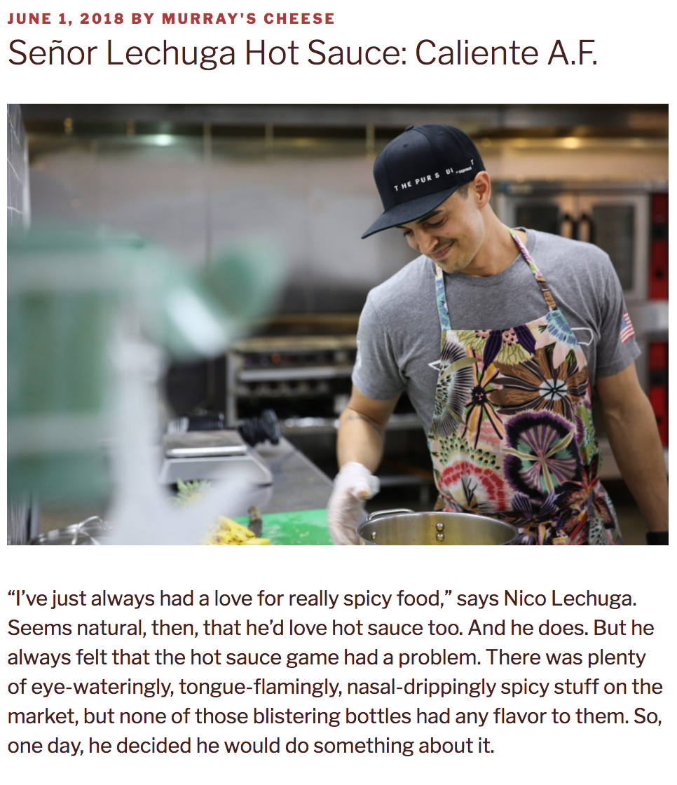 Murray's Cheese Blog Father's Day 2018 Edition "Nico didn’t come up as a chef. He was born and raised in California and moved to New York to attend NYU for college. He’s been in NYC ever since, building a career in private equity. During that time, craving a hot sauce that registered equally high in Scoville count and deliciousness factor, he began making his own. He’d put it on everything: eggs, meat, soup, tacos, whatever. And then his friends caught on. When he and his wife Lauren would have people over, they’d try the bottle on the kitchen table without knowing that it was Nico’s creation. First they’d rave. Then they’d ask where the couple found it. When Nico would cop to having made it right there in the kitchen, everyone would say the same thing: “We would buy this if it was available in stores." READ THE FULL ARTICLE ON SEÑOR LECHUGA HOT SAUCE HERE