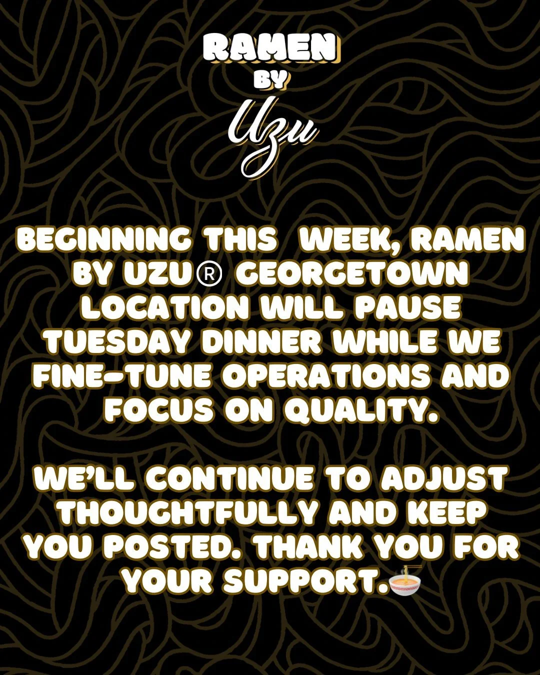 Beginning next week, Ramen by UZU&reg;️ Georgetown location will pause Tuesday dinner while we fine-tune operations and focus on quality.

We&rsquo;ll continue to adjust thoughtfully and keep you posted. Thank you for your support.🍜

DC📍3210 Grace 