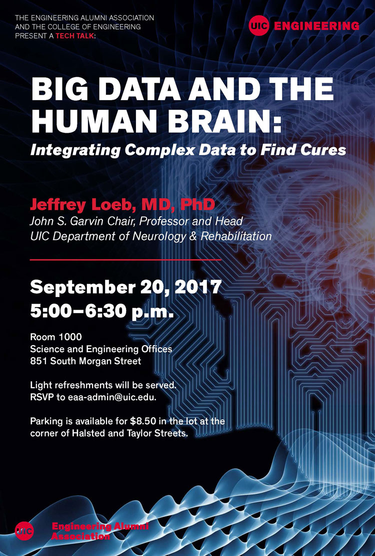 Please join us for a tech talk, Big Data and the Human Brain: Integrating Complex Data to Find Cures , with guest speaker Jeffrey Loeb, MD, PhD, whose big data research, with the aim of curing epilepsy, integrates human brain structure, electrical activity, and genes to discover why some brain regions produce seizures. Wednesday, September 20 5:00-6:30 p.m. SEO Room 1000 RSVP to eaa-admin@uic.edu . COLLEGE OF ENGINEERING | UNIVERSITY OF ILLINOIS AT CHICAGO 851 S. Morgan St., Chicago, IL 60607 | 312-996-3463 | engr.uic.edu Unsubscribe from UIC Engineering email invitations