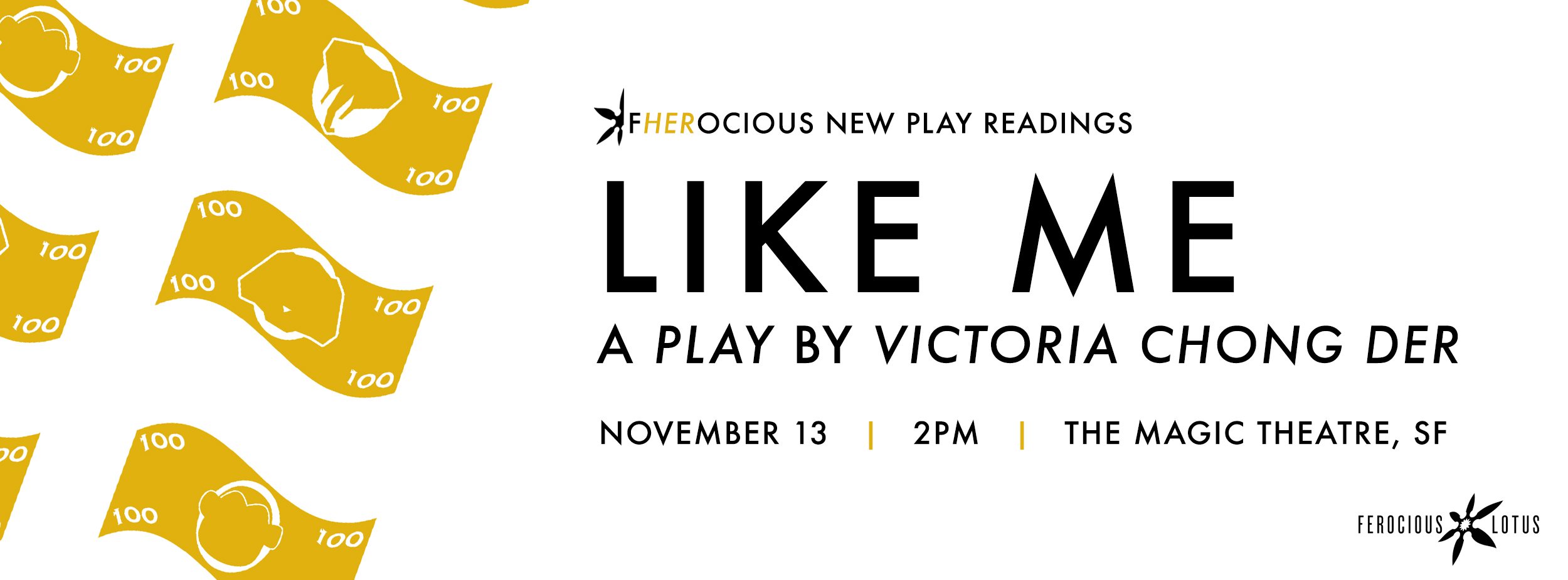 LIKE ME , by Victoria Chong Der Nov. 13 | Sunday | 2p Directed by May Liang A bold new work on sex trafficking in Oakland and its youngest victims, told through the stories of four girls, their friendships, rivalries, and struggle for freedom. Featuring Brit Frazier*, Charisse Loriaux, Grace Ng, Maryssa Wanlass* and Aaron Wilton*.