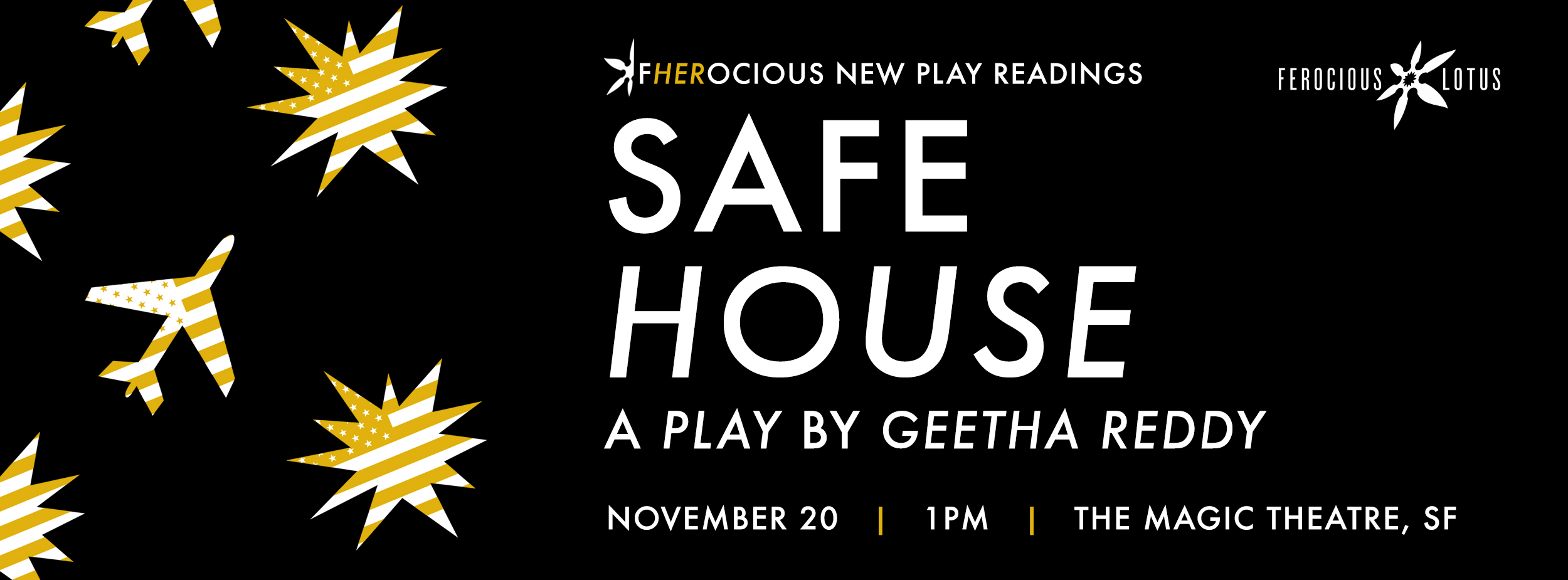 SAFE HOUSE , by Geetha Reddy Nov. 20 | Sunday | 1p Directed by Torange Yeghiazarian Enter the isolation chamber of a stay-at-home mother raising a pair of profoundly different twins, June and July. As her world becomes smaller, she goes to extreme measures to survive the threats of the modern world. When real disaster strikes, will she be ready? On this anniversary of September 11th, Safe House asks how we’ve progressed as a country in the last 15 years and if we’ve evolved in our fears and perceptions of the "other." Featuring Sofia Ahmad*, J Jha, Leyla Modirzadeh* and Wayne Lee*. 