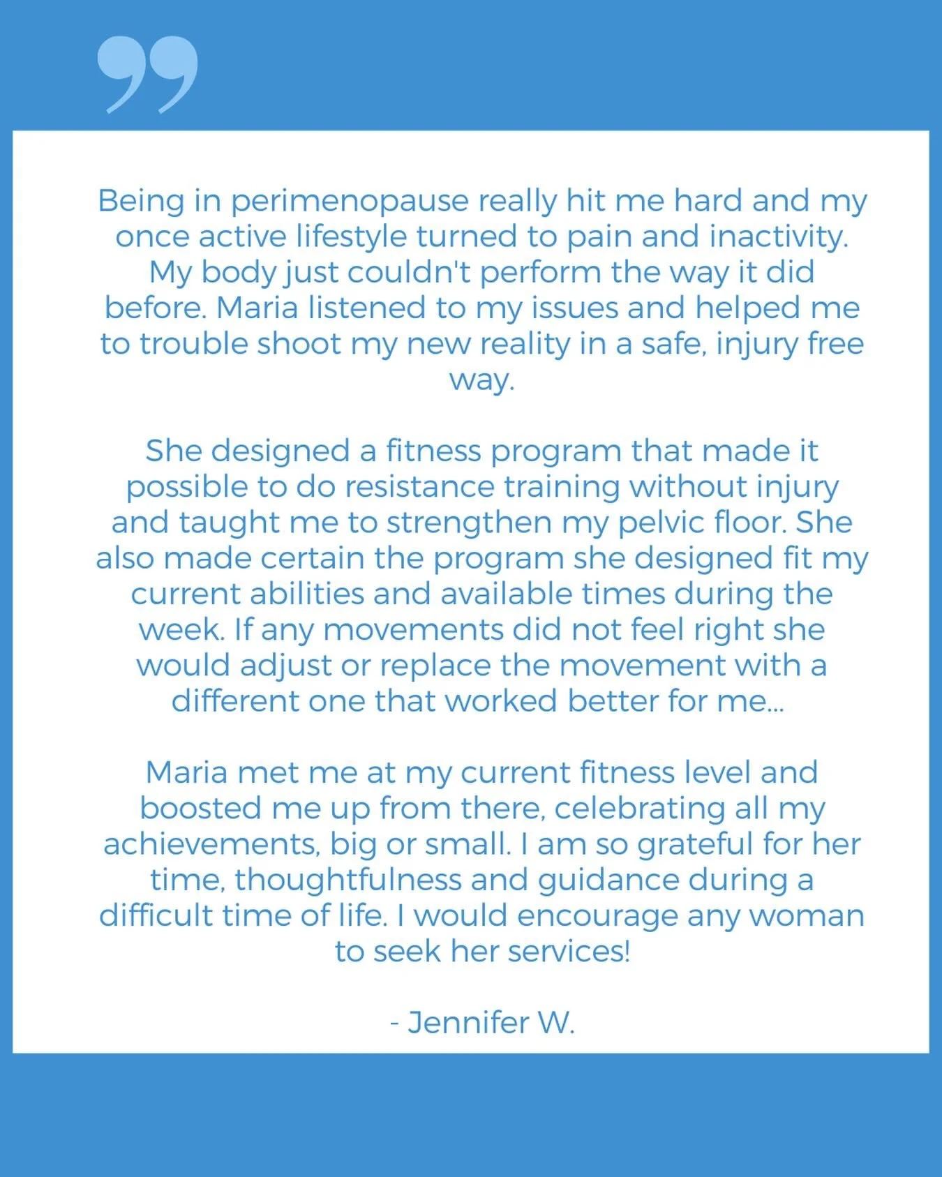 &ldquo;Being in perimenopause really hit me hard and my once active lifestyle turned to pain and inactivity. My body just couldn&rsquo;t perform the way it did before. Maria listened to my issues and helped me to trouble shoot my new reality in a saf