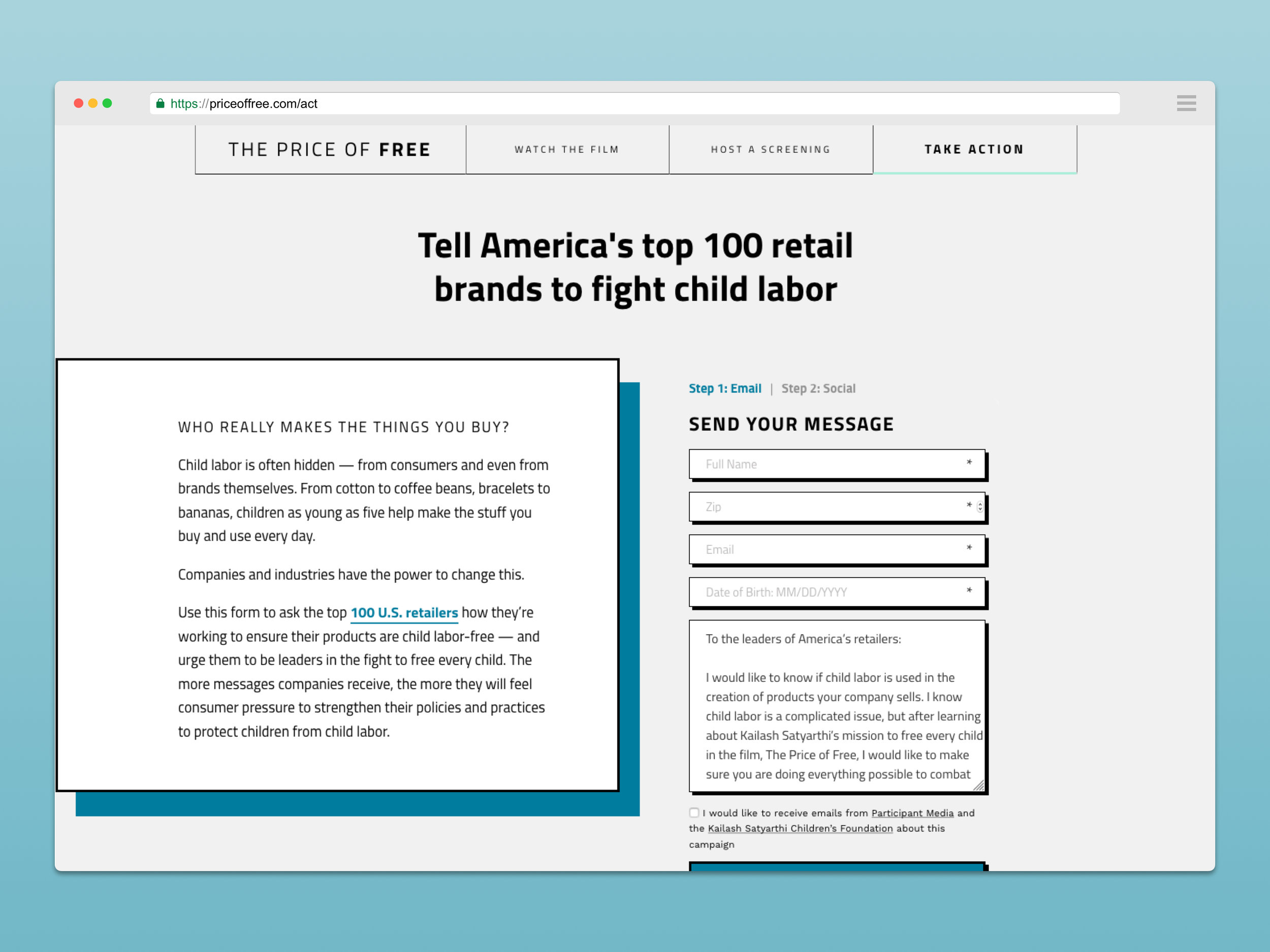 On the Take Action page, a user could send an email to the top 100 US retail brands with a single click, encouraging them to remove child labor from every part of their supply chain. It also demanded to know what those brands were doing right now to make sure that they're not profiting off of child labor. 15,000+ people emailed, tweeted, and messaged brands across the US, many of which responded publicly about how they're addressing their supply chains. Additionally, those 15,000+ people who took action did so by submitting their email address to the Kailash Foundation, which will help them create long term impact for their cause.