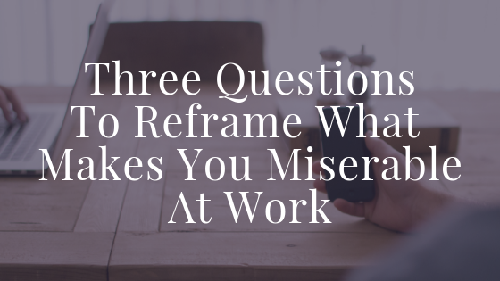Three Questions To Reframe What Makes You Miserable At Work Blog Title (1).png