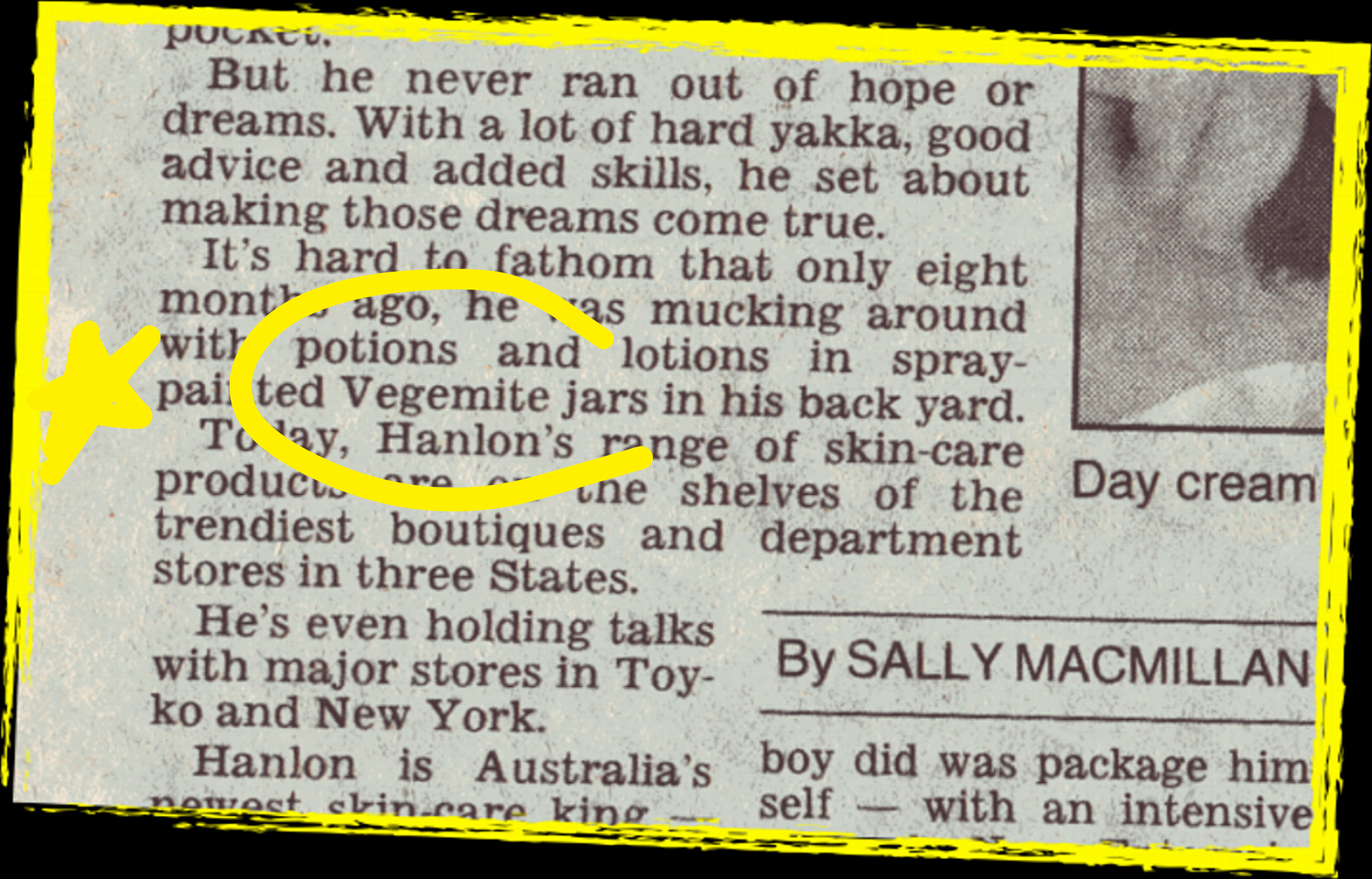 SYDNEY MORNING HERALD 1995. A NEWSPAPER STORY ON THE CHRISTOPHER HANLON® BRAND SAYS: "IT'S HARD TO FATHOM THAT ONLY EIGHT MONTHS AGO, HE WAS MUCKING AROUND WITH POTIONS AND LOTIONS IN SPRAY-PAINTED VEGEMITE JARS IN HIS BACK YARD".