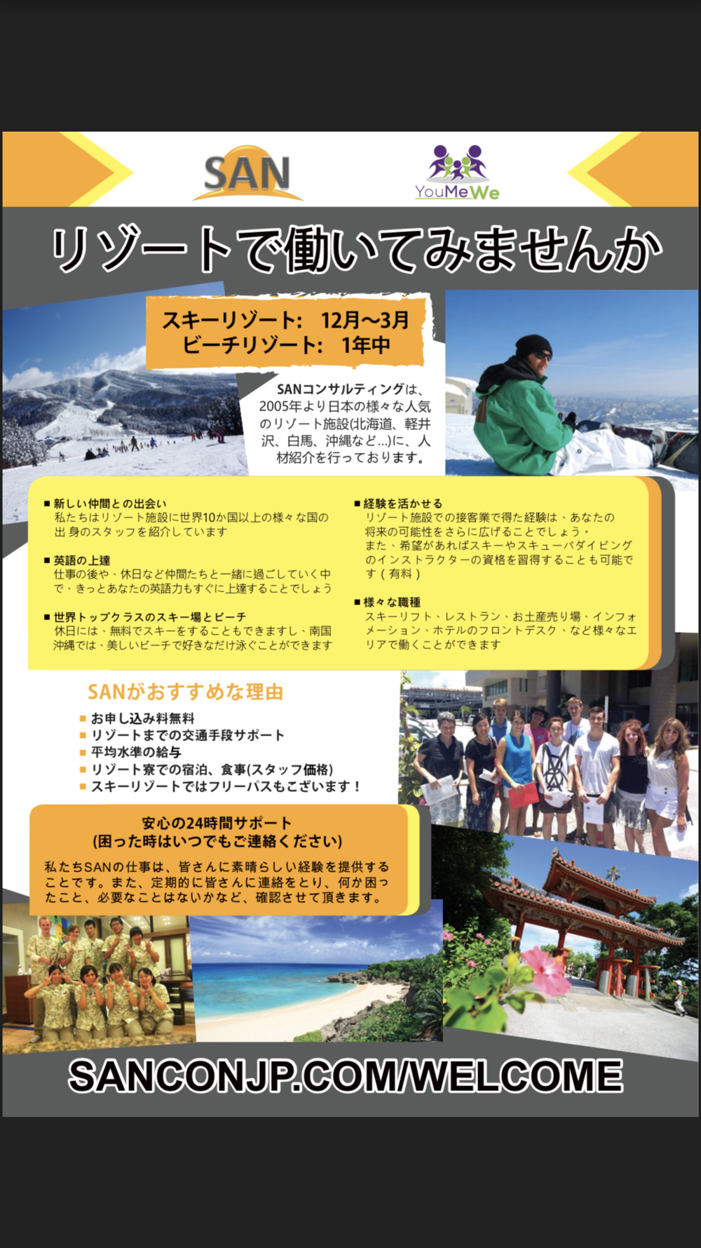 SANコンサルティングは、2005年より日本の様々な人気のリゾート施設(北海道、軽井沢、白馬、沖縄など…)に、人材紹介を行っております。 ・新しい仲間との出会い 私たちはリゾート施設に世界10か国以上の様々な国の出身のスタッフを紹介しています。 ・英語の上達 仕事の後や、休日など仲間たちと一緒に過ごしていく中で、きっとあなたの英語力もすぐに上達することでしょう。 ・世界トップクラスのスキー場とビーチ 休日には、無料でスキーをすることもできますし、南国沖縄では、美しいビーチで好きなだけ泳ぐことができます。 ・経験を活かせる リゾート施設での接客業で得た経験は、あなたの将来の可能性をさらに広げることでしょう。 また、希望があればスキーやスキューバダイビングのインストラクターの資格を習得することも可能です(有料)。 ・様々な職種 スキーリフト、レストラン、お土産売り場、インフォメーション、ホテルのフロントデスク、など様々なエリアで働くことができます。 質問? 何でもいつでも聞いて下さい: support@sanconjp.com , 080-2445-0138