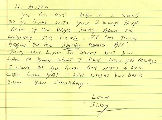 "Hi Mitch. You get out Mar 3. I want to go home with you. I need help. Been up for days. Sorry about the writing - very tired. If any thing happens to me Smiley knows all! Sorry this letter so short but you have to know what I feel. Love ya always. I want to go home and start a new life. Love ya! I will write you back soon. Love, Sissy."