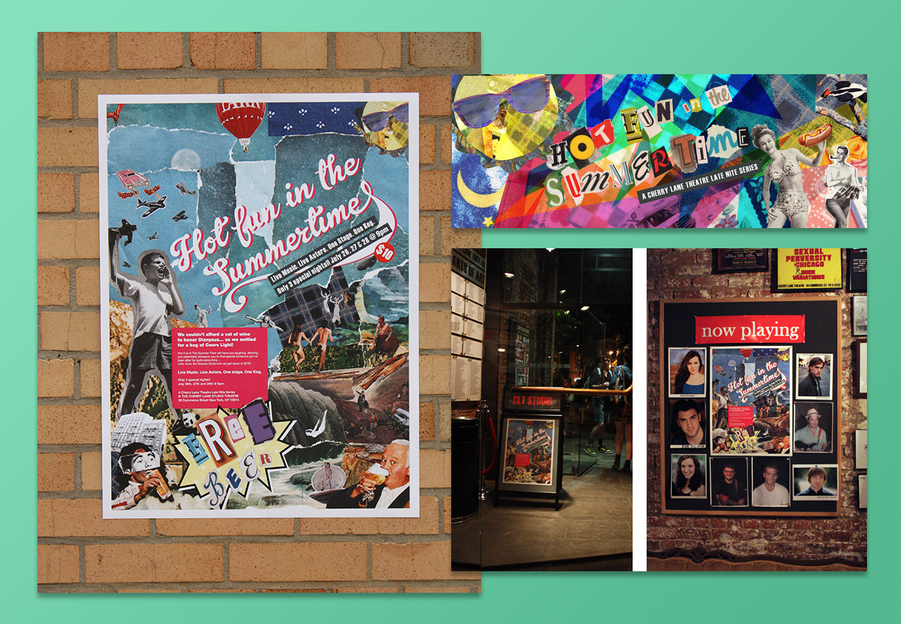 Hot Fun In The Summertime was our first marketing series with the Hot Fun Group, I worked with fellow designer Tim LaSalle on the brand and marketing. We worked closely with the the actors and musicians to hone their marketing voice, we were at most of the rehearsals to grow the brand as the group crafted in their stories. We created a collage referencing major films, pieces of art, folklore and theatre production to reflect the improvisational and skit performances created by the actors. It debuted for a week in the famous Cherry Lane Theatre to a sold out crowd all 3 nights.