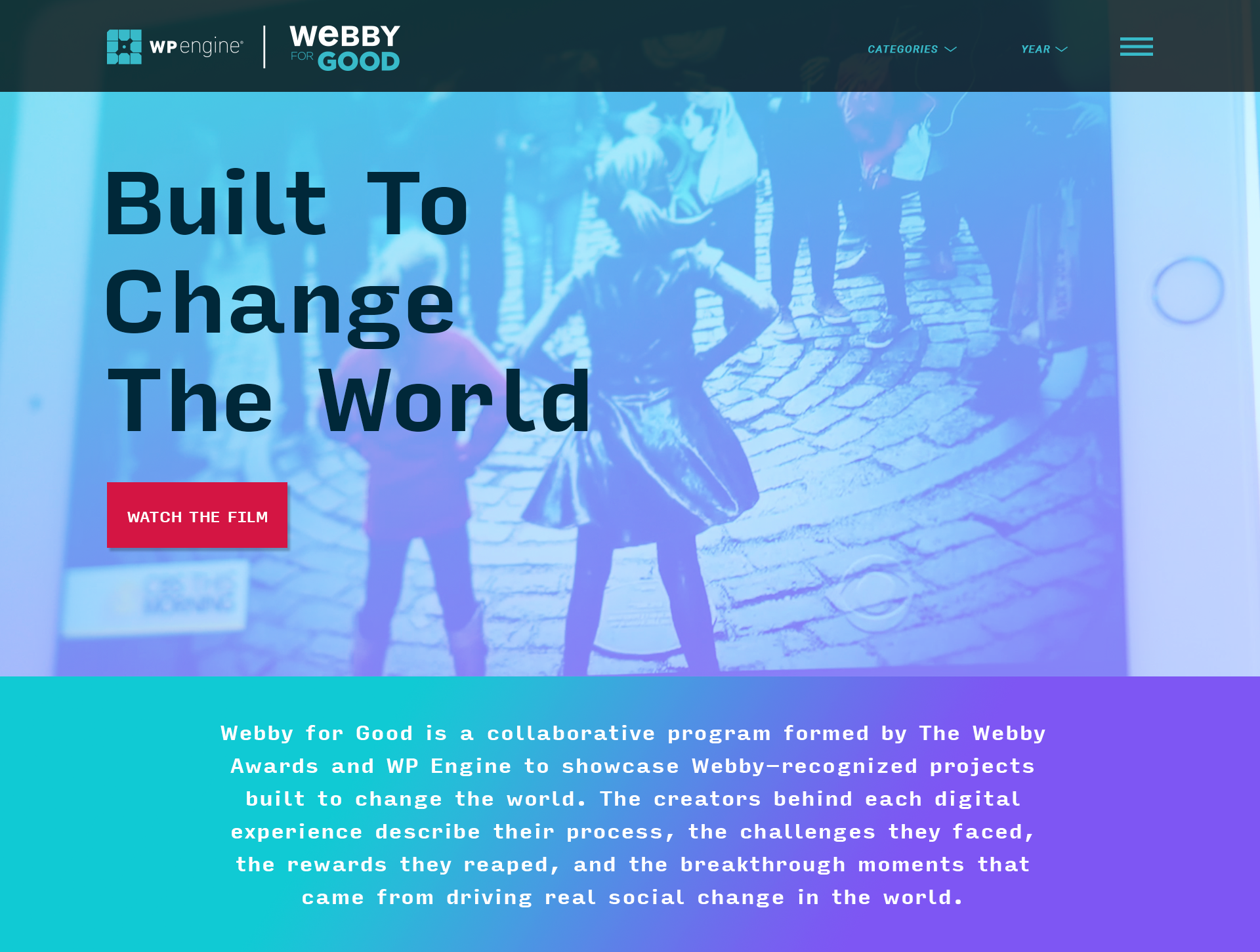 Webby for Good is a program created by the Webby team and WP Engine . Our focus was to showcase honorees, nominees, and Webby winners who used the WordPress platform to elevate their project focused on social good. Since many of our entrants create projects to help or further a cause it was the perfect partnership. I created a microsite living on the Webby Awards website that would place our participants in one location for users to see the great work made yearly. We’ve just launched the 2019 series and revamped the website, see the site and work here .