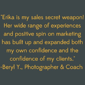 Erika is my sales secret weapon! Her wide range of experiences and positive spin on marketing has built up and expanded both my own confidence and the confidence of my clients..png