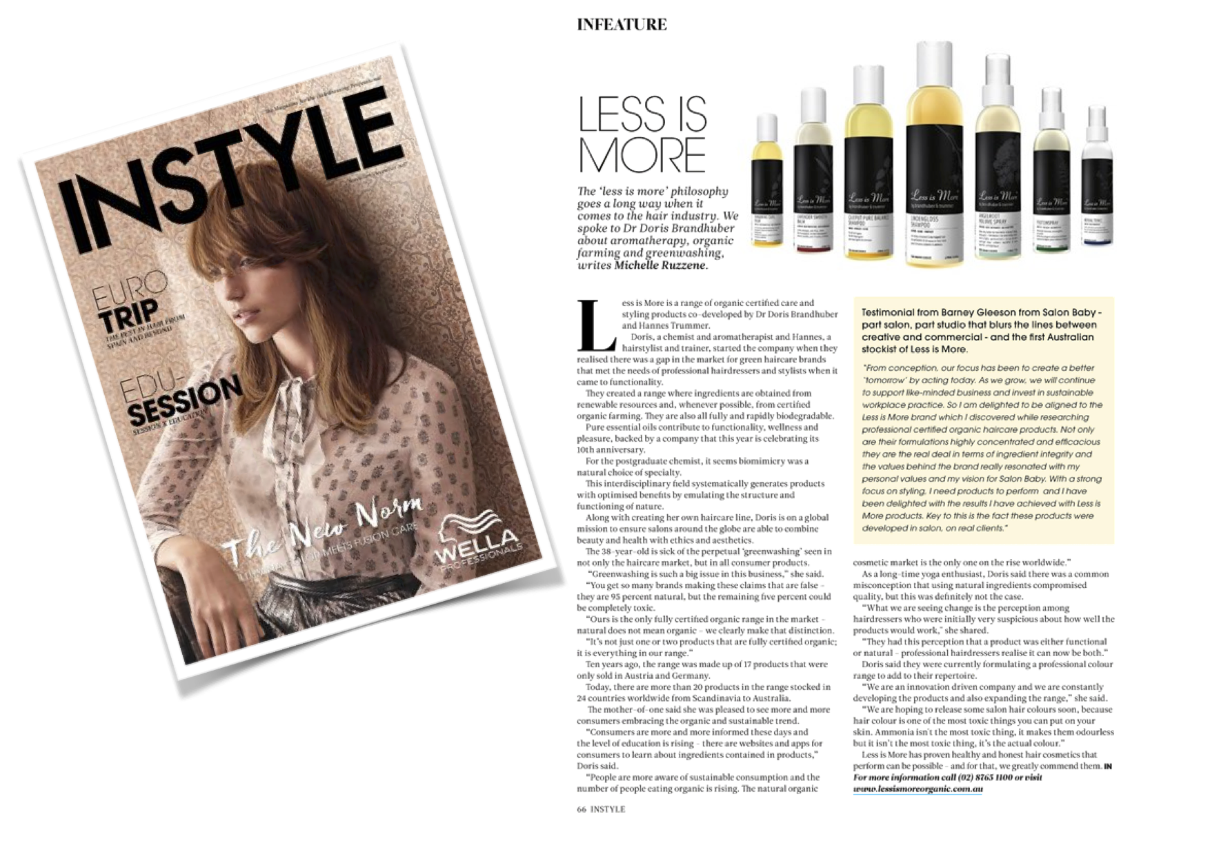 INSTYLE Australia November/December 2017 Testimonial from Barney Gleeson from Salon Baby - part salon, part studio that blurs the lines between creative and commercial - and the first Australian stockist of Less is More. “From conception, our focus has been to create a better tomorrow’ by acting today. As we grow, we will continue to support like-minded business and invest in sustainable workplace practice. So I am delighted to be aligned to the Less is More brand which I discovered while researching professional certified organic haircare products. Not only are their formulations highly concentrated and efficacious they are the real deal in terms of ingredient integrity and the values behind the brand really resonated with my personal values and my vision for Salon Baby. With a strong focus on styling, I need products to perform and I have been delighted with the results I have achieved with Less is More products. Key to this is the fact these products were developed in salon, on real clients.”
