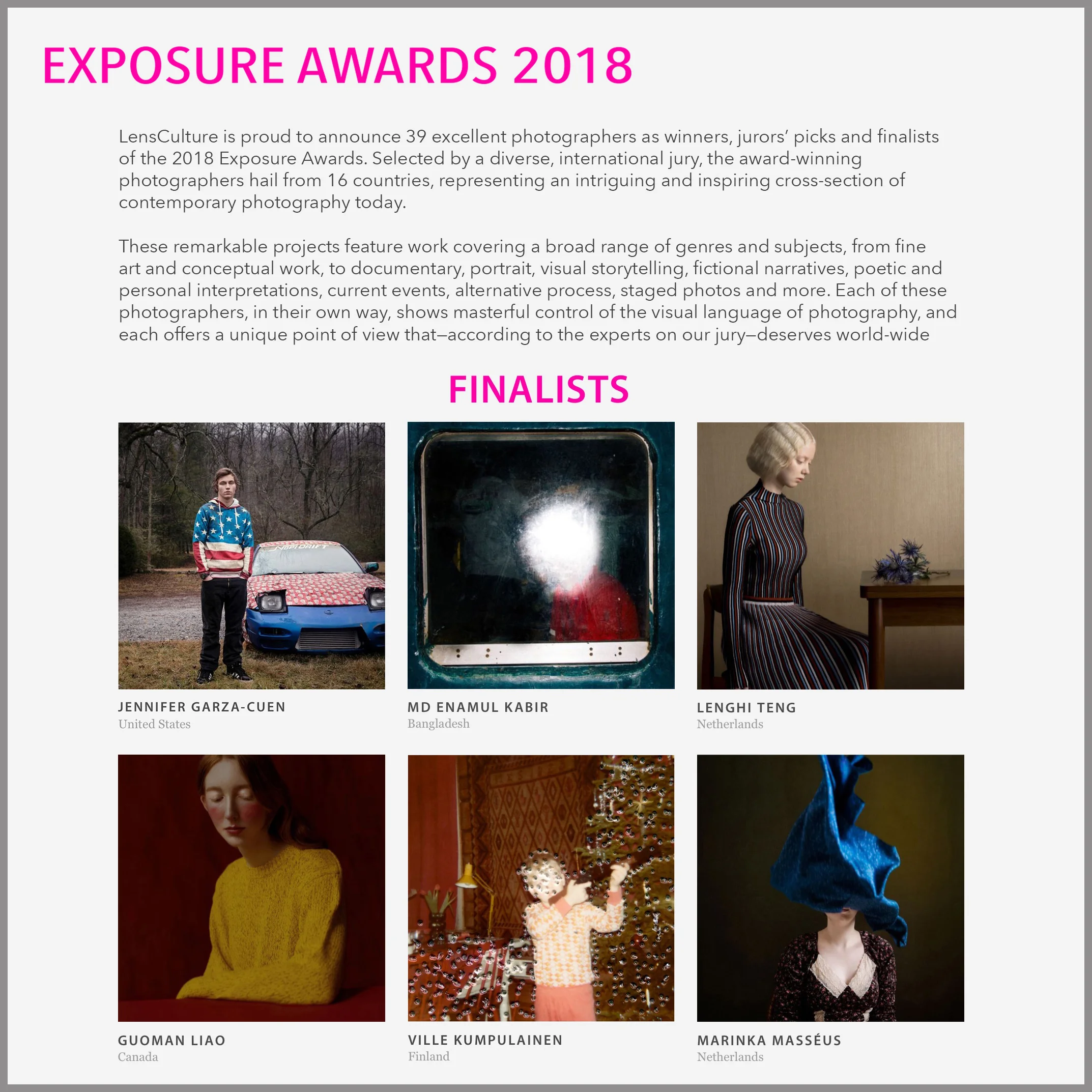 "LensCulture is proud to announce 39 excellent photographers as winners, jurors’ picks and finalists of the 2018 Exposure Awards. Selected by a diverse, international jury, the award-winning photographers hail from 16 countries, representing an intriguing and inspiring cross-section of contemporary photography today. These remarkable projects feature work covering a broad range of genres and subjects, from fine art and conceptual work, to documentary, portrait, visual storytelling, fictional narratives, poetic and personal interpretations, current events, alternative process, staged photos and more. Each of these photographers, in their own way, shows masterful control of the visual language of photography, and each offers a unique point of view that—according to the experts on our jury—deserves world-wide recognition. We hope you discover several projects here that truly inspire you." Check out all the winners and finalists HERE The Lens Culture Exposure Awards 2018 were juried by: Stacey Baker - New York Times Magazine, Mazie Harris - Getty Museum, Michael Mack - Mack Books, Elisa Medde - Foam Magazine, Fiona Shields - The Guardian, Adia Muluneh - Addis Foto Fest, Anna Walker Skillman - Jackson Fine Art, and Jim Casper - Lens Culture Amsterdam. 