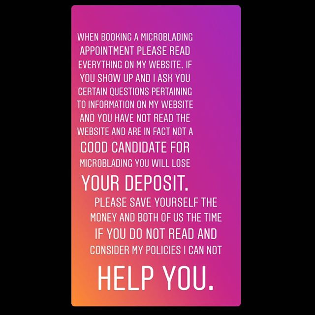 Please read my website. Please donβt show up without reading it and when discussing microblading we figure out that you are in fact not a good candidate for microblading be upset that you just spent money to chat with me instead of just reading the website. I have no problem answering any and all questions. Please email me if you have questions before booking an appointment. If you book an appointment you will lose your deposit. This is a huge waste of my time and yours β₯οΈ