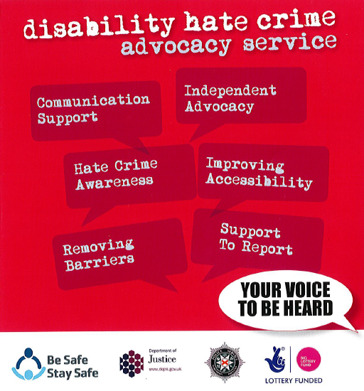 If you have been affect or are seeking advice on hate crime you can contact the be safe stay safe advocacy service on; advocacy@leonardcheshire.orgor 02890661281