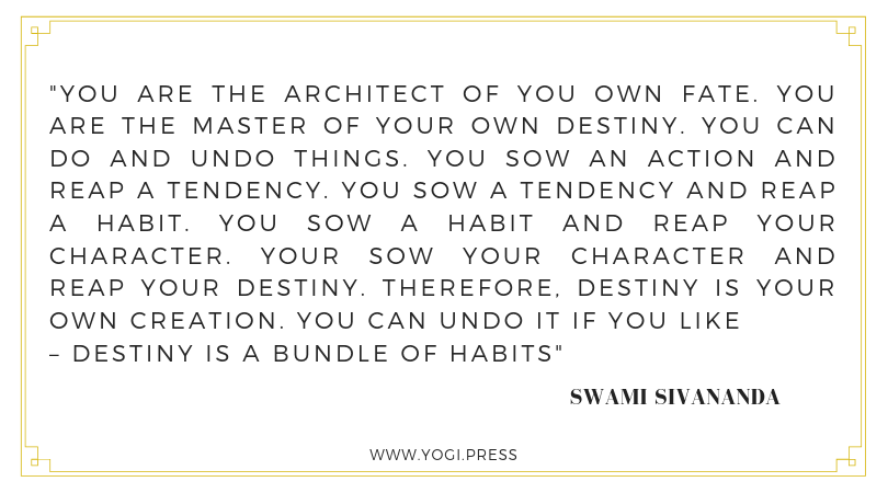 11. “You are the architect of you own fate. You are the master of your own destiny. You can do and undo things. You sow an action and reap a tendency. You sow a tendency and reap a habit. You sow a habit and reap your character. Your sow your character and reap your destiny. Therefore, destiny is your own creation. You can undo it if you like – destiny is a bundle of habits.” – Swami Sivananda