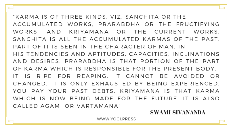 16. “Karma is of three kinds, viz. Sanchita or the accumulated works, Prarabdha or the fructifying works, and Kriyamana or the current works. Sanchita is all the accumulated Karmas of the past. Part of it is seen in the character of man, in his tendencies and aptitudes, capacities, inclinations and desires. Prarabdha is that portion of the part of Karma which is responsible for the present body. It is ripe for reaping. It cannot be avoided or changed. It is only exhausted by being experienced. You pay your past debts. Kriyamana is that Karma which is now being made for the future. It is also called Agami or Vartamana .” – Swami Sivananda