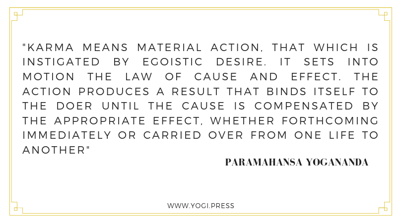 29. “Karma means material action, that which is instigated by egoistic desire. It sets into motion the law of cause and effect. The action produces a result that binds itself to the doer until the cause is compensated by the appropriate effect, whether forthcoming immediately or carried over from one life to another.” – Paramahansa Yogananda