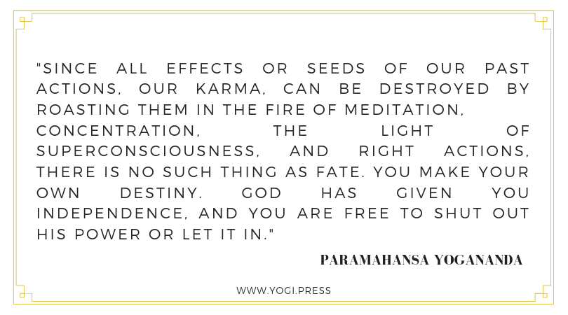 31. “Since all effects or seeds of our past actions, our karma, can be destroyed by roasting them in the fire of meditation, concentration, the light of superconsciousness, and right actions, there is no such thing as fate. You make your own destiny. God has given you independence, and you are free to shut out His power or let it in.” – Paramahansa Yogananda