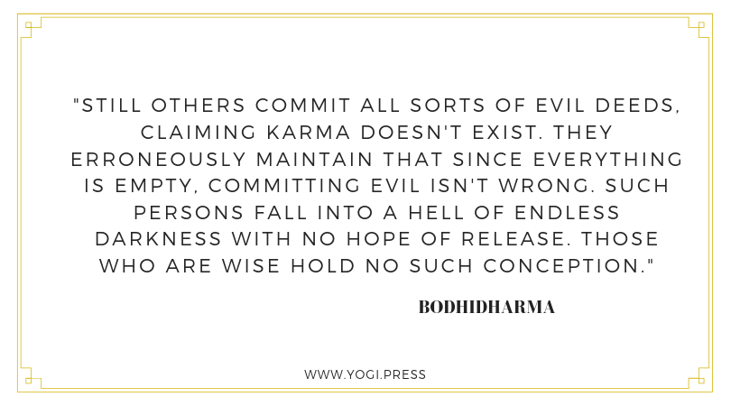 44. “Still others commit all sorts of evil deeds, claiming karma doesn't exist. They erroneously maintain that since everything is empty, committing evil isn't wrong. Such persons fall into a hell of endless darkness with no hope of release. Those who are wise hold no such conception.” – Bodhidharma