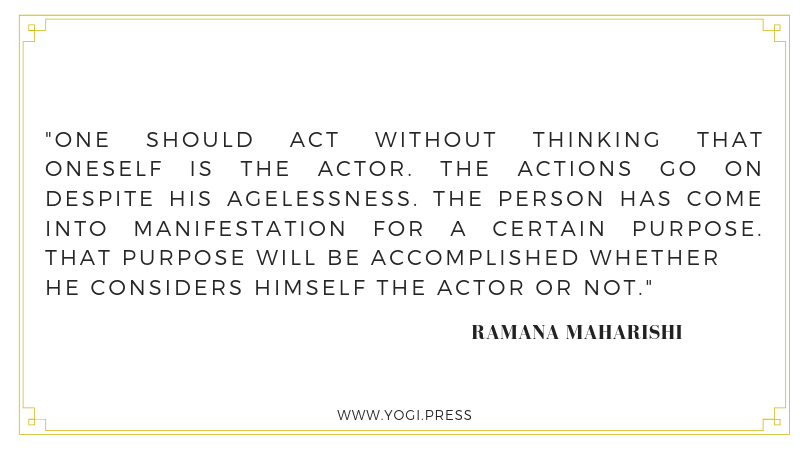 48. “One should act without thinking that oneself is the actor. The actions go on despite his agelessness. The person has come into manifestation for a certain purpose. That purpose will be accomplished whether he considers himself the actor or not” – Ramana Maharishi