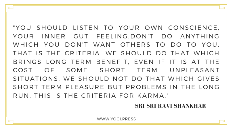 66. “You should listen to your own conscience, your inner gut feeling.Don’t do anything which you don’t want others to do to you. That is the criteria. We should do that which brings long term benefit, even if it is at the cost of some short term unpleasant situations. We should not do that which gives short term pleasure but problems in the long run. This is the criteria for karma.” – Sri Sri Ravi Shankhar