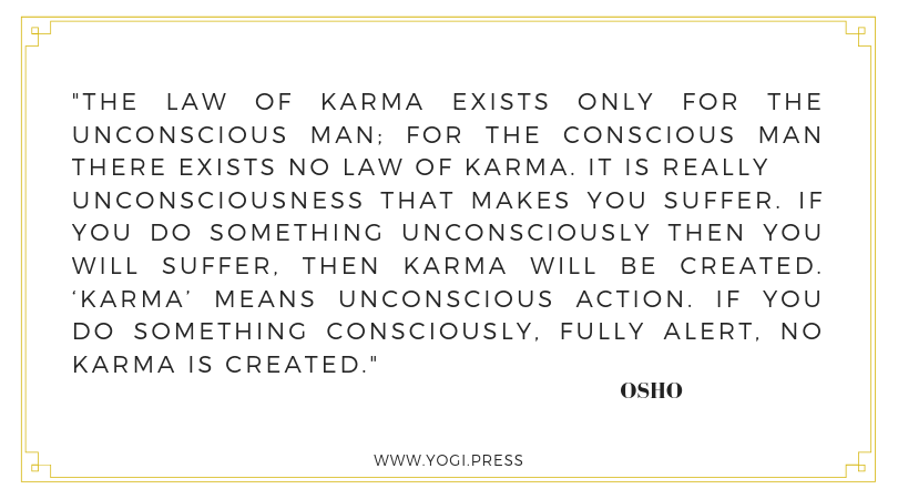 72. “The law of karma exists only for the unconscious man; for the conscious man there exists no law of karma. It is really unconsciousness that makes you suffer. If you do something unconsciously then you will suffer, then karma will be created. ‘Karma’ means unconscious action. If you do something consciously, fully alert, no karma is created.” – Osho