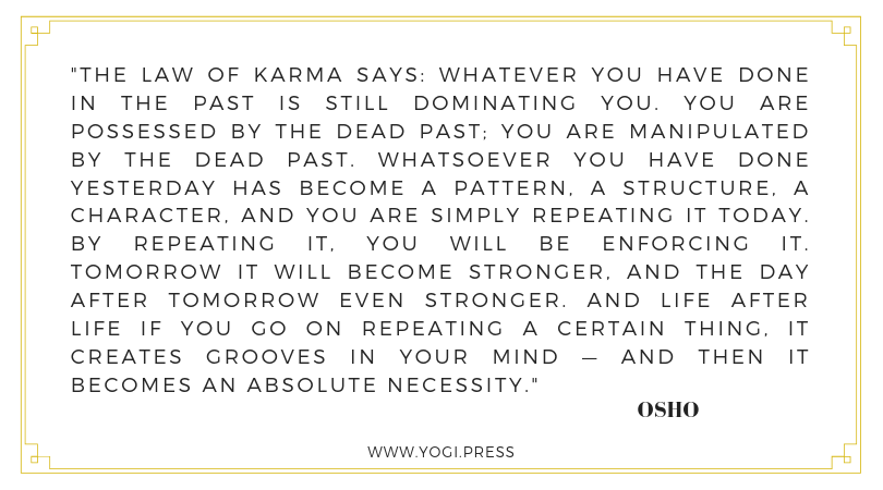 74. “The law of karma says: Whatever you have done in the past is still dominating you. You are possessed by the dead past; you are manipulated by the dead past. Whatsoever you have done yesterday has become a pattern, a structure, a character, and you are simply repeating it today. By repeating it, you will be enforcing it. Tomorrow it will become stronger, and the day after tomorrow even stronger. And life after life if you go on repeating a certain thing, it creates grooves in your mind — and then it becomes an absolute necessity.” – Osho