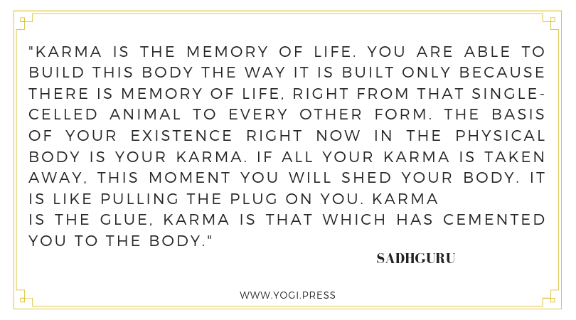 77. “Karma is the memory of life. You are able to build this body the way it is built only because there is memory of life, right from that single-celled animal to every other form. The basis of your existence right now in the physical body is your karma. If all your karma is taken away, this moment you will shed your body. It is like pulling the plug on you. Karma is the glue, karma is that which has cemented you to the body.” – Sadhguru