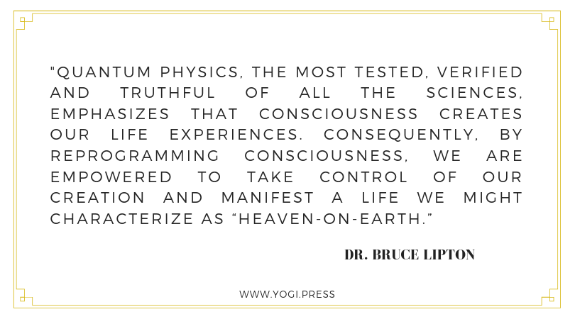 9. “Quantum physics, the most tested, verified and truthful of all the sciences, emphasizes that consciousness creates our life experiences. Consequently, by reprogramming consciousness, we are empowered to take control of our creation and manifest a life we might characterize as ‘Heaven-on-Earth’ ” – Dr. Bruce Lipton
