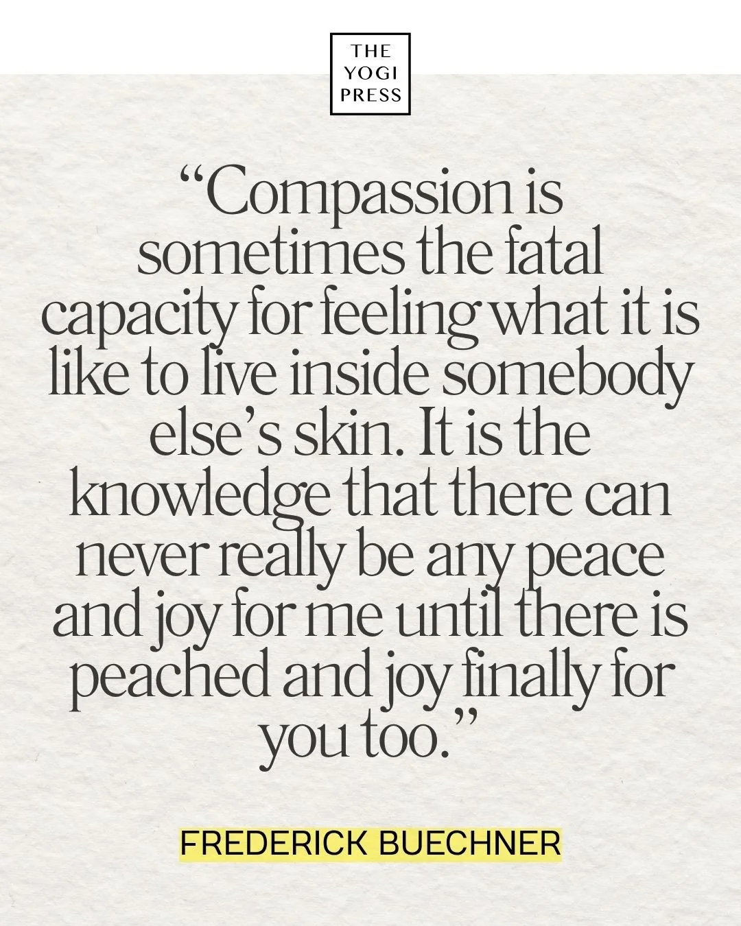  40. “Compassion is sometimes the fatal capacity for feeling what it is like to live inside somebody else’s skin. It is the knowledge that there can never really be any peace and joy for me until there is peached and joy finally for you too.”&nbsp; —