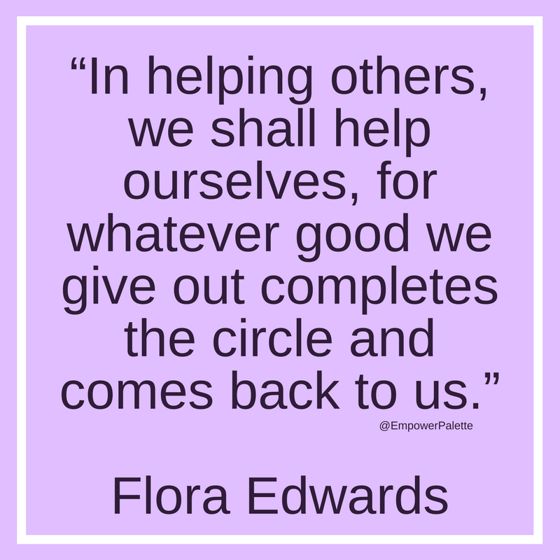 “In helping others, we shall help ourselves, for whatever good we give out completes the circle and comes back to us.” – Flora Edwards(1).png