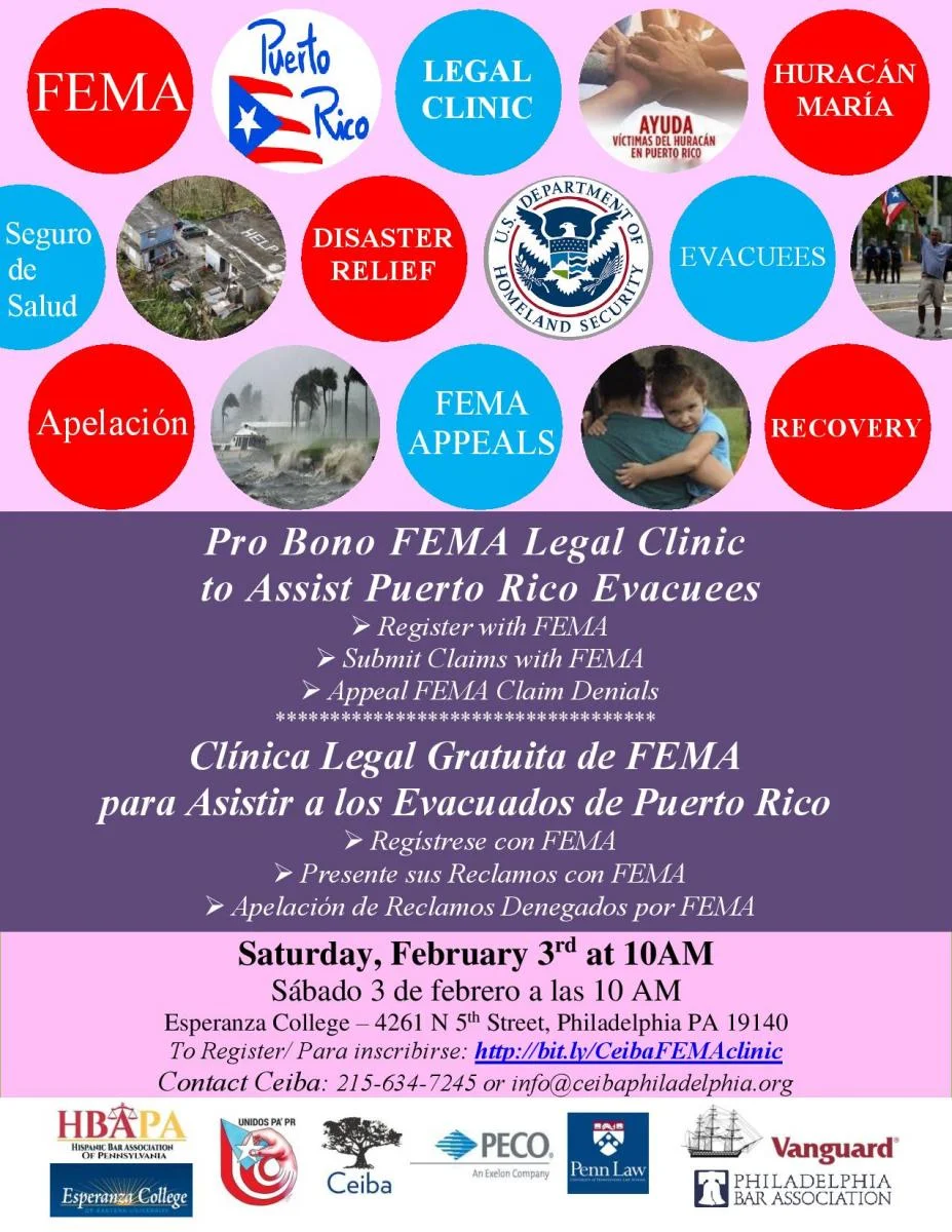 El sábado, 3 de febrero de 2018 a las 10 AM en Esperanza College, 4261 N 5th Street, Filadelfia PA 19140, abogados, estudiantes de derecho y asistentes de abogados llevarán a cabo una clínica legal gratuita para ayudar a los afectados por el Huracán María en Puerto Rico y reubicados en Pensilvania. La clínica legal proveerá asistencia con: • Registraciones con FEMA • Presentación de reclamos a FEMA • Apelación de reclamos denegados por FEMA • Otros asuntos legales La clínica legal es organizada por el Colegio de Abogados Hispanos de Pensilvania, el Toll Public Interest Center at the University of Pennsylvania Law School, The Vanguard Group, Unidos PA’PR, Ceiba y el Colegio de Abogados de Filadelfia. Más de tres meses han pasado desde que el Huracán María azotó con vientos constantes de 155 millas por hora a los 3.4 millones de ciudadanos estadounidenses viviendo en Puerto Rico, y todavía la mayoría de la isla (la cual es un poco más grande que Connecticut) no tiene electricidad, haciendo que este apagón sea el más grande en la historia de los Estados Unidos. Sin electricidad y servicios cruciales, muchas personas están saliendo de la isla por necesidad. Un destino muy popular para estos evacuados es Pensilvania; un reporte reciente publicado por el Centro de Estudios Puertorriqueños de Hunter College estima que más de 56.000 puertorriqueños van a llegar al estado de Pensilvania antes del 2019. Un centro provisional de asistencia para los evacuados puertorriqueños en Filadelfia ya ha ayudado a más de 2.000 personas entre octubre y diciembre. Si usted es un evacuado y está interesado en recibir ayuda de FEMA o darle seguimiento a un reclamo que ya radicó con FEMA, debe registrarse para la clínica usando uno de los siguientes métodos: • Visitando: http://bit.ly/CeibaFEMAclinic • Enviando un correo electrónico a: info@ceibaphiladelphia.org • Llamando a Ceiba al: 215-634-7245 Las víctimas del Huracán María tienen hasta el 20 de marzo de 2018 para presentar un reclamo con FEMA y tienen 60 días para apelar la negación de su reclamo si ya aplicó para asistencia de FEMA.