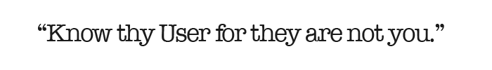 “Know thy User for they are not you.” I love this quote and I frequently use it when introducing experience design processes to customers and internal teams when starting a new project. Too often I experience technical teams and business partners a