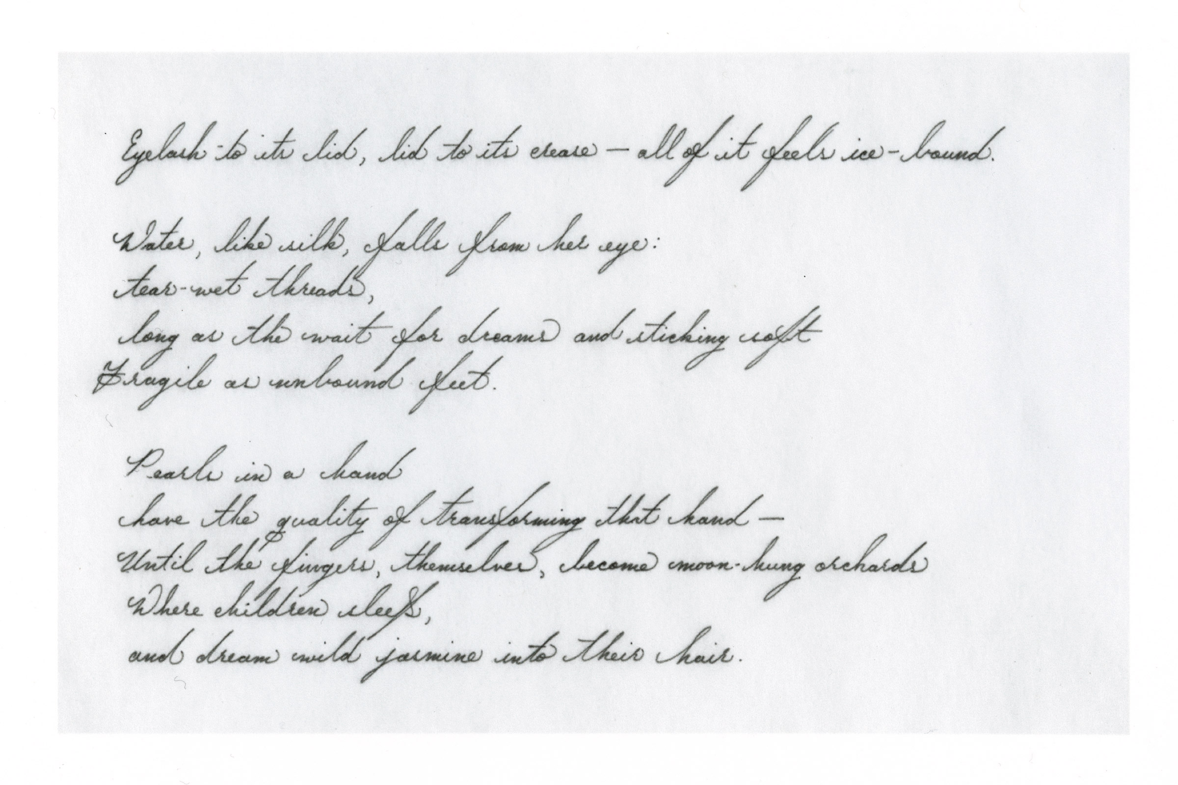  Eyelash to its lid, lid to its crease — all of it feels ice-bound.  Water, like silk, falls from her eye: tear-wet threads, long as the wait for dreams and sticking soft Fragile as unbound feet.  Pearls in a hand have the quality of transforming tha