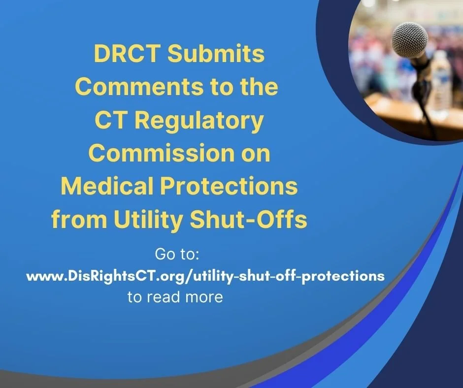 On February 11th, DRCT submitted comment to the CT Regulatory Commission about proposed changes to requirements for medical protections from utility shut-offs. You can read the comments and learn more at www.DisRightsCT.org/Utility-Shut-Off-Protectio