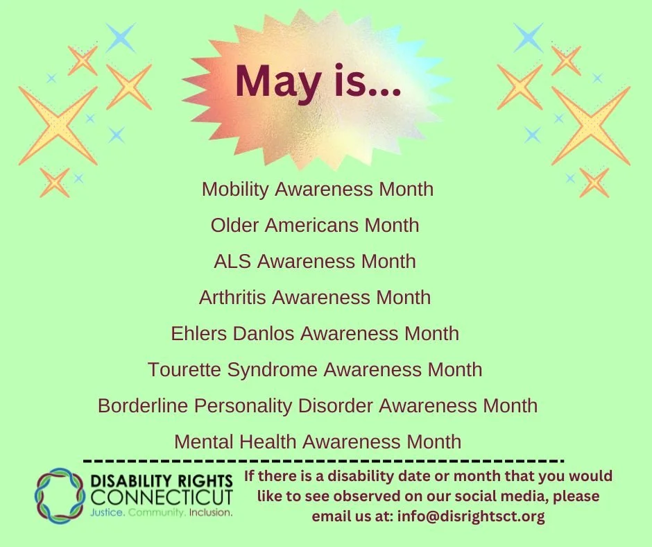 May is Mobility, Older Americans, ALS, Arthritis, Ehlers Danlos, Tourette Syndrome, Borderline Personality Disorder, and Mental Health Awareness Month. To learn more, go to https://www.disrightsct.org/disability-awareness