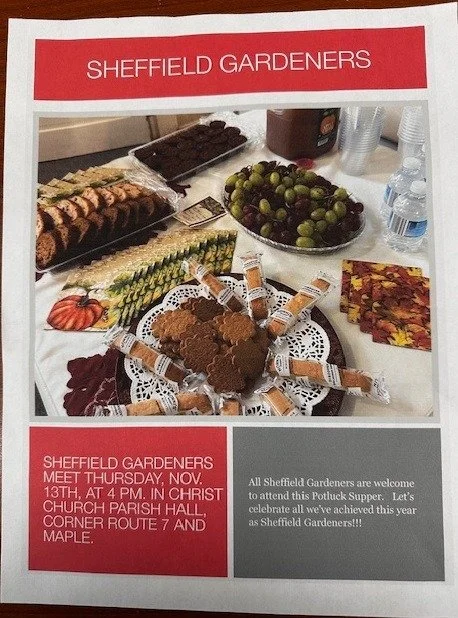 Sheffield Gardeners are meeting at a different spot for the month of November!

On Thursday, November 13 at 4 p.m., Sheffield Gardeners will meet in Christ Church Parish Hall on the corner of Route 7 and Maple Ave for a potluck supper. 

We'll see yo