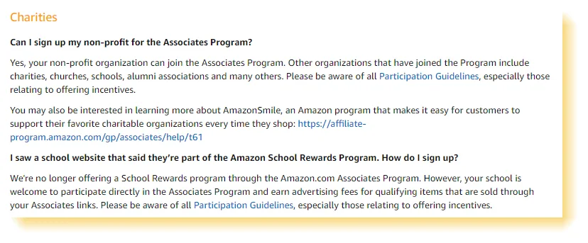 Amazon Associates Program policies "Can I sign up my non-profit for the Associates Program? Yes, your non-profit organization can join the Associates Program. Other organizations that have joined the Program include charities, churches, schools, alumni associations and many others. Please be aware of all Participation Guidelines, especially those relating to offering incentives. I saw a school website that said they’re part of the Amazon School Rewards Program. How do I sign up? We're no longer offering a School Rewards program through the Amazon.com Associates Program. However, your school is welcome to participate directly in the Associates Program and earn advertising fees for qualifying items that are sold through your Associates links."