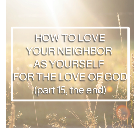 How to Love Your Neighbor as Yourself for the Love of God (part 15, the end)