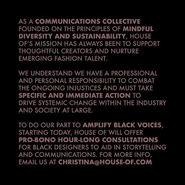 As a communications collective founded on the principle of mindful diversity, and sustainability, House Of's mission has always been to support thoughtful creators and nurture emerging fashion talent. 
We&nbsp;understand we have a professional and personal responsibility to combat the ongoing injustices and must take specific and immediate action to drive&nbsp;systemic change within the industry and society at large. 
To do our part to amplify Black voices, starting today,&nbsp;House Of will offer pro-bono hour-long consultations to Black designers to aid&nbsp;in storytelling and communications. If interested, please email us at christina@house-of.com