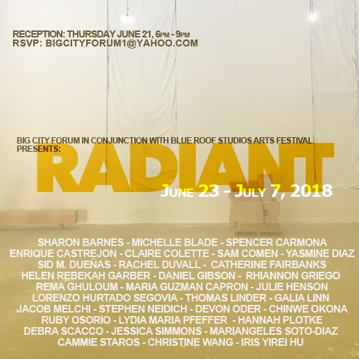 June 23 - July 7, 2018 RADIANT Leonardo Bravo and Big City Forum Presented “Radiant” , an exhibition that celebrated the Summer Solstice, how we honor the light, our connection to the earth, the sun, and to each other. Through the various methods, approaches, strategies, and sensibilities embodied in each artists’ works, they spoke to the ways in which the arts can deeply connect to the context in which it is created, stimulating ideas, reflection, and meaning-making. The artists in the exhibition functioned as our conscience, our innovators, our healers, our chance takers and activists reminding us of the transformative power of the arts. In both direct and oblique ways their works presented the emergence of potentiality, of new forms, of a space in which the individual and the collective have the power to nurture and sustain putting new imaginaries into the world. The exhibition was organized in conjunction with the Blue Roof Studios Arts Festival which highlighted the richness and diversity of arts in South Los Angeles and their commitment to foster and amplify creativity, connection, and inclusion within this community of Los Angeles. Participating Artists: Sharon Barnes, Spencer Carmona, Enrique Castrejon, Claire Colette, Sam Comen, Yasmine Diaz, Sid M. Dueñas, Rachel Duvall, Catherine Fairbanks, Helen Rebekah Garber, Daniel Gibson, Rhiannon Griego, Rema Ghuloum, Maria Guzman Capron, Lorenzo Hurtado Segovia,, Thomas Linder, Jacob Melchi, Stephen Neidich, Devon Oder, Chinwe Okona, Ruby Osorio, Lydia Maria Pfeffer, Hannah Plotke , Debra Scacco, Jessica Simmons, Mariangeles Soto-Diaz, Cammie Staros, Christine Wang, and Iris Yirei Hu.