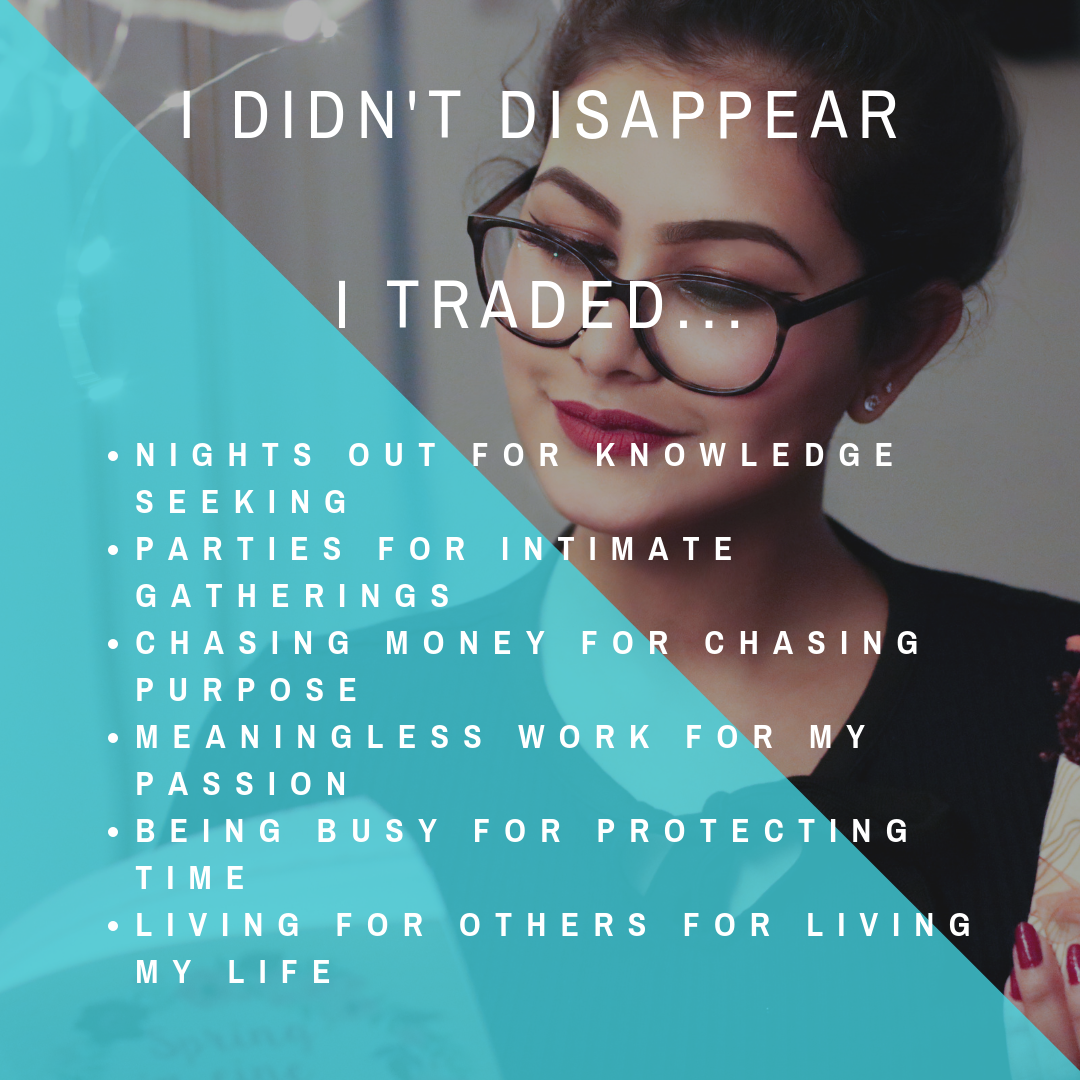 i didn't disappear_I traded...- NIGHTS OUT FOR KNOWLEDGE SEEKING- PARTIES FOR INTIMATE GATHERINGS- CHASING MONEY FOR CHASING PURPOSE- MEANINGLESS WORK FOR MY PASSION- BEING BUSY FOR PROTECTING TIME- LIVING FOR.png