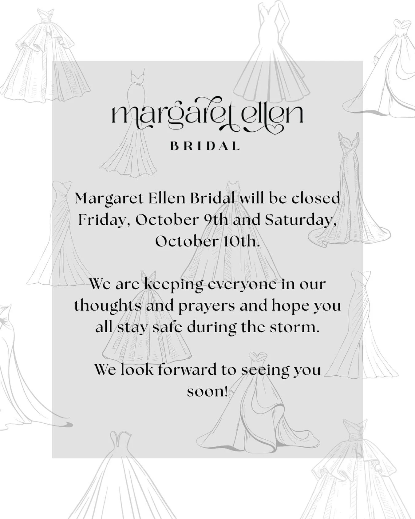 Due to a mandatory evacuation, Margaret Ellen Bridal will be closed for the remainder of the day today through the weekend. We will reopen during our normal business hours on Tuesday, October 13. 

Praying for the safety of all our brides and friends