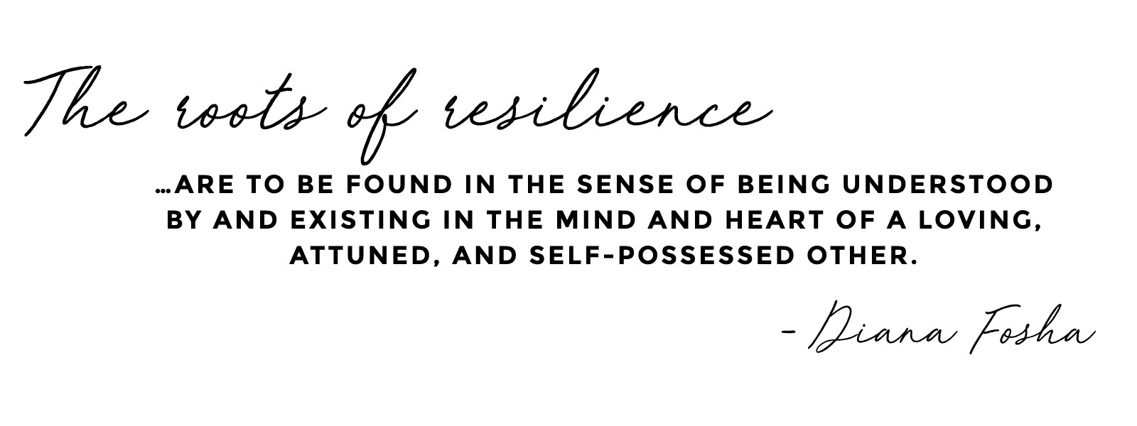 The roots of resilience... are to be found in the sense of being understood by and existing in the mind and heart of a loving, attuned, and self-possessed other. - Diana Fosha