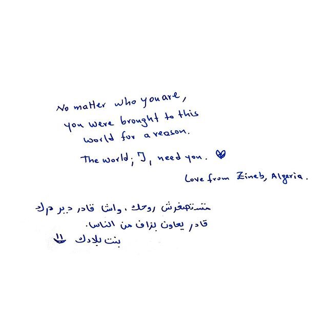 &ldquo;No matter who you are, you were brought to this world for a reason. The world; I, need you. 💙 Love from Zineb, Algeria
⠀⠀⠀⠀⠀⠀⠀⠀⠀
(In Algerian dialect) Don&rsquo;t belittle yourself, what you are able to do can be of great help to others.&rdqu