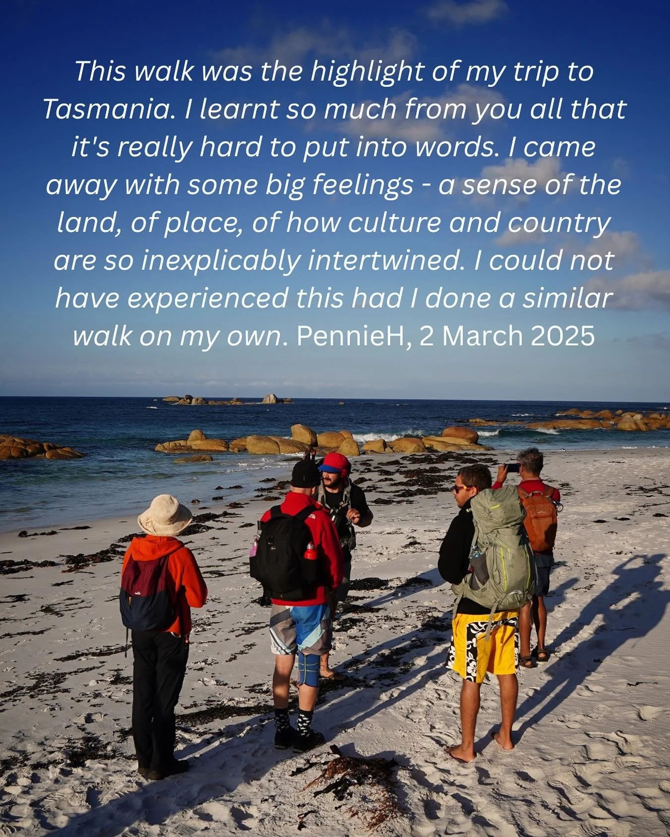 &ldquo;This walk was the highlight of my trip to Tasmania. I learnt so much from you all that it&rsquo;s really hard to put into words. I came away with some big feelings - a sense of the land, of place, of how culture and country are so inexplicably