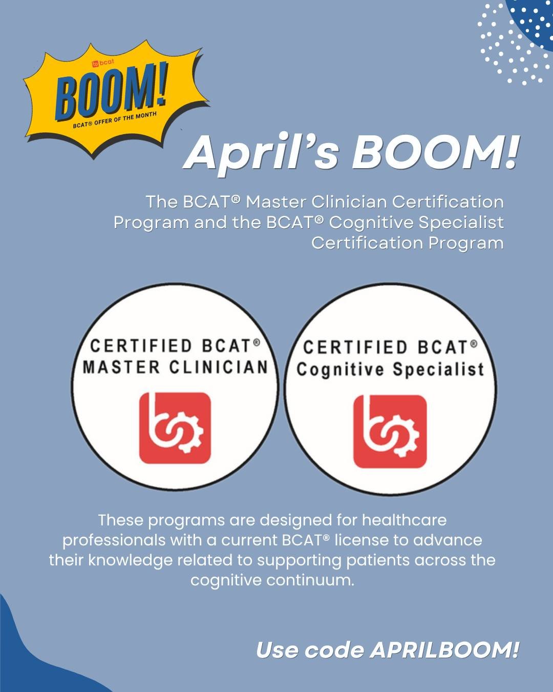 Our April BOOM! is exciting as it offers a 10% discount on TWO certification programs. 

The April BOOM! is for the BCAT&reg; Master Clinician Certification Program and the BCAT&reg; Cognitive Specialist Certification Program.

These programs are des